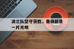 亚博体育线上-波兰队坚守获胜，晋级前景一片光明