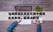 亚博体育线上-马来西亚队员在比赛中展现出色表现，赢得决胜球
