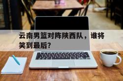亚博体育官网-云南男篮对阵陕西队，谁将笑到最后？