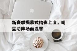 亚博体育入口-新赛季揭幕式精彩上演，明星助阵场面温馨