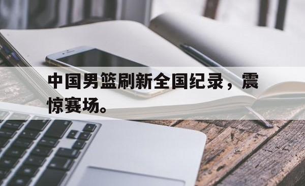 亚博体育官网-中国男篮刷新全国纪录，震惊赛场。